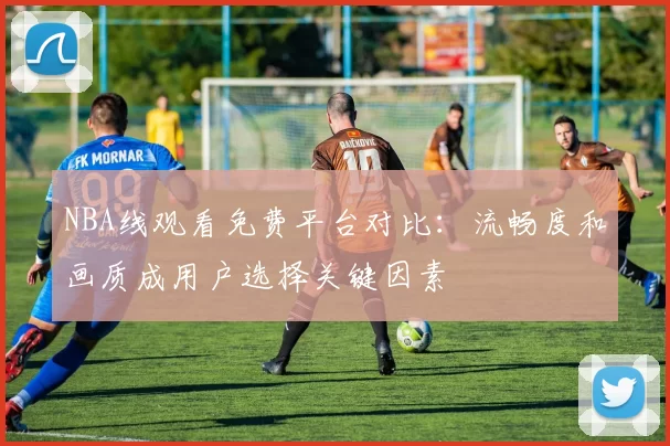 NBA线观看免费平台对比：流畅度和画质成用户选择关键因素