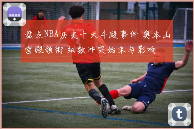 盘点NBA历史十大斗殴事件 奥本山宫殿领衔 细数冲突始末与影响
