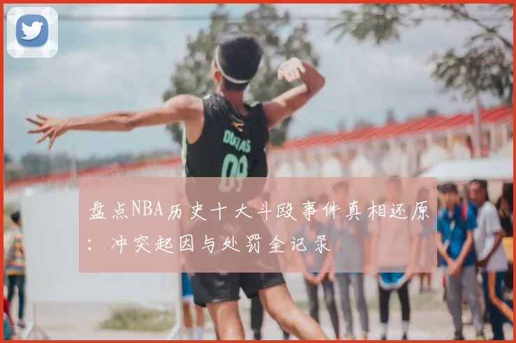 盘点NBA历史十大斗殴事件真相还原：冲突起因与处罚全记录
