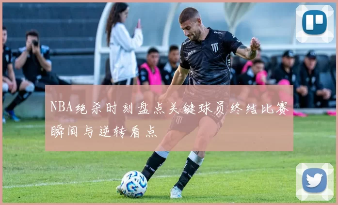 NBA绝杀时刻盘点关键球员终结比赛瞬间与逆转看点