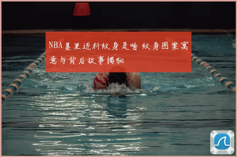 NBA基里连科纹身是啥 纹身图案寓意与背后故事揭秘