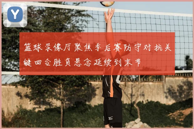 篮球录像厅聚焦季后赛防守对抗关键回合胜负悬念延续到末节