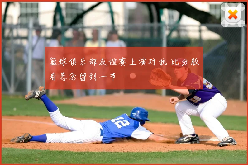 篮球俱乐部友谊赛上演对抗 比分胶着悬念留到一节