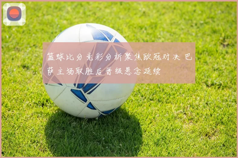 篮球比分竞彩分析聚焦欧冠对决 巴萨主场取胜后晋级悬念延续
