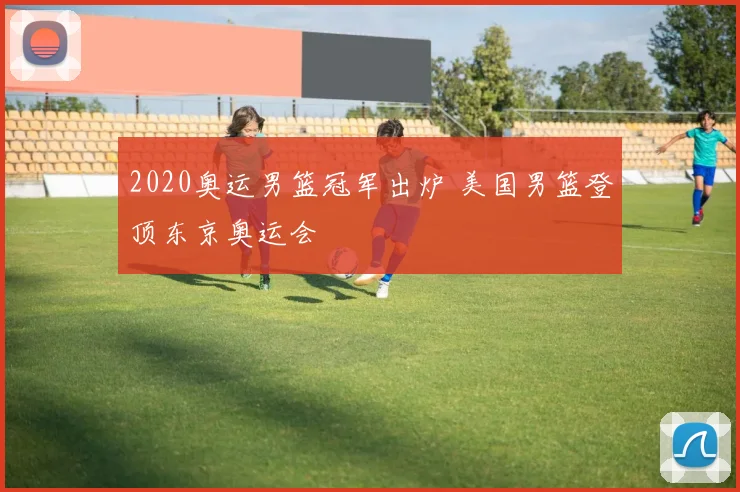 2020奥运男篮冠军出炉 美国男篮登顶东京奥运会