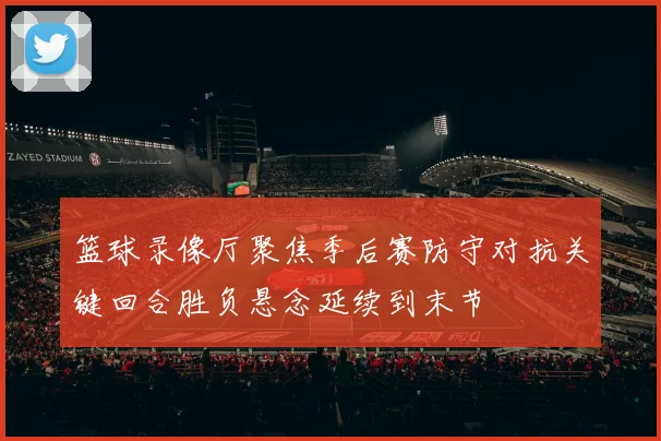 篮球录像厅聚焦季后赛防守对抗关键回合胜负悬念延续到末节