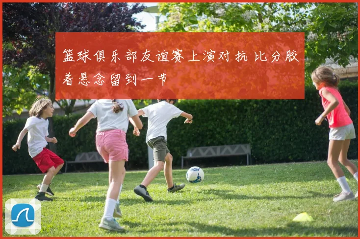 篮球俱乐部友谊赛上演对抗 比分胶着悬念留到一节