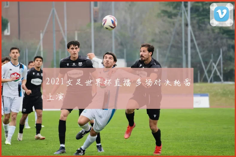 2021女足世界杯直播 多场对决轮番上演