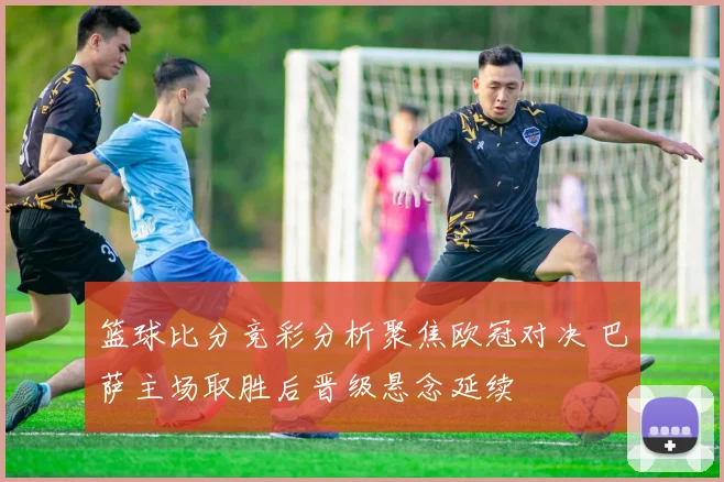 篮球比分竞彩分析聚焦欧冠对决 巴萨主场取胜后晋级悬念延续