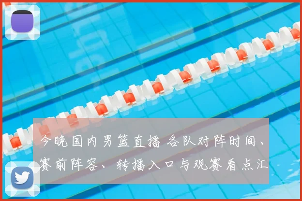 今晚国内男篮直播 各队对阵时间、赛前阵容、转播入口与观赛看点汇总