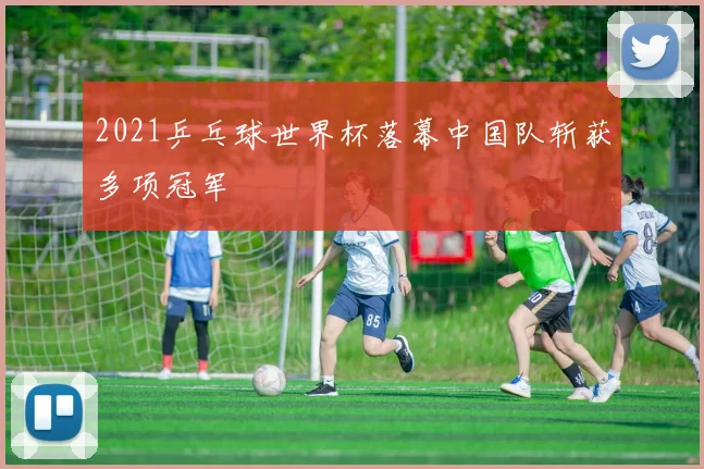 2021乒乓球世界杯落幕中国队斩获多项冠军