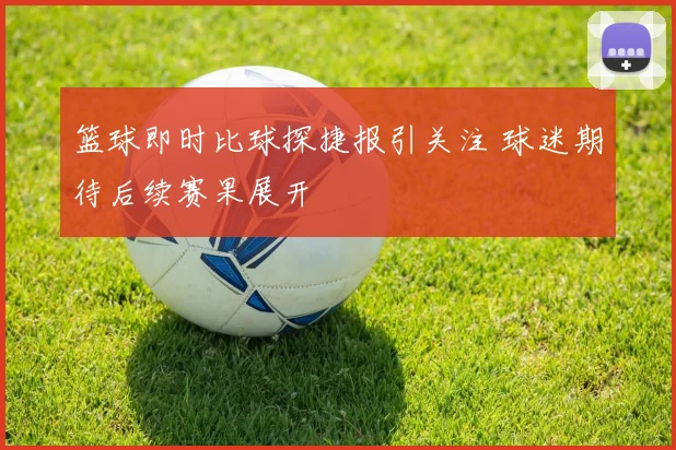 篮球即时比球探捷报引关注 球迷期待后续赛果展开